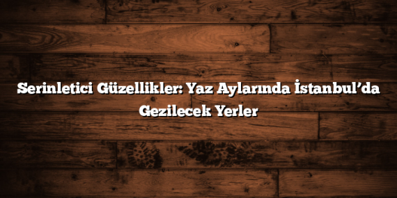 Serinletici Güzellikler: Yaz Aylarında İstanbul’da Gezilecek Yerler