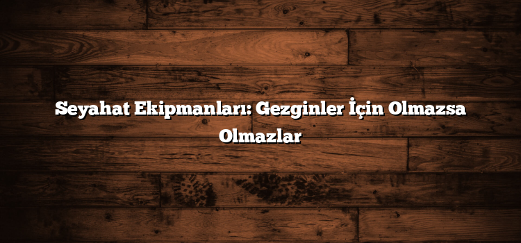 Seyahat Ekipmanları: Gezginler İçin Olmazsa Olmazlar