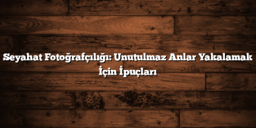 Seyahat Fotoğrafçılığı: Unutulmaz Anlar Yakalamak İçin İpuçları