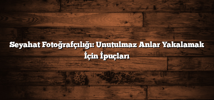 Seyahat Fotoğrafçılığı: Unutulmaz Anlar Yakalamak İçin İpuçları