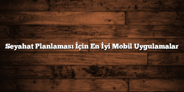 Seyahat Planlaması İçin En İyi Mobil Uygulamalar