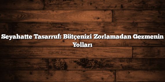 Seyahatte Tasarruf: Bütçenizi Zorlamadan Gezmenin Yolları