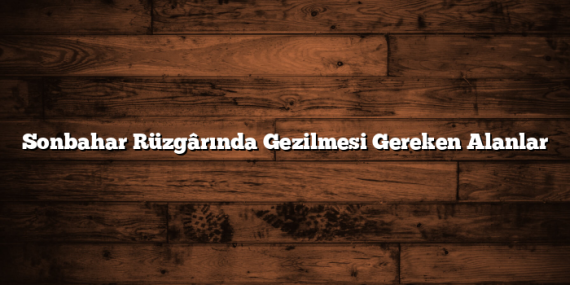 Sonbahar Rüzgârında Gezilmesi Gereken Alanlar