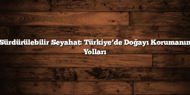 Sürdürülebilir Seyahat: Türkiye’de Doğayı Korumanın Yolları