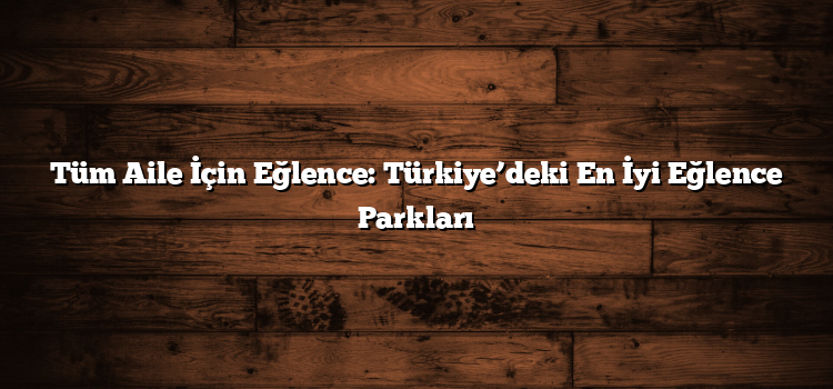 Tüm Aile İçin Eğlence: Türkiye’deki En İyi Eğlence Parkları
