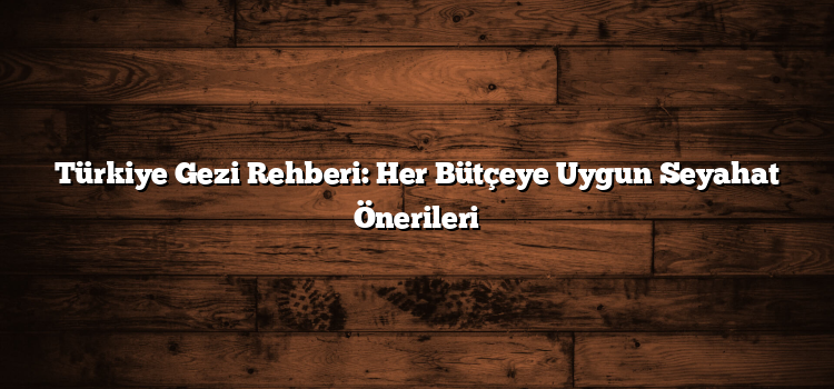 Türkiye Gezi Rehberi: Her Bütçeye Uygun Seyahat Önerileri