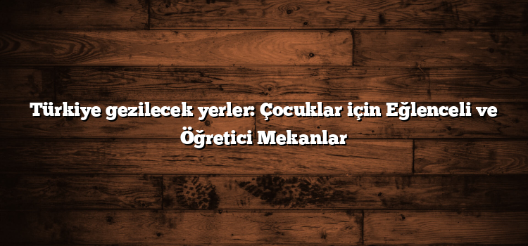 Türkiye gezilecek yerler: Çocuklar için Eğlenceli ve Öğretici Mekanlar