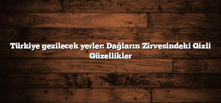 Türkiye gezilecek yerler: Dağların Zirvesindeki Gizli Güzellikler