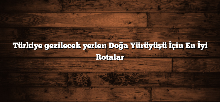 Türkiye gezilecek yerler: Doğa Yürüyüşü İçin En İyi Rotalar
