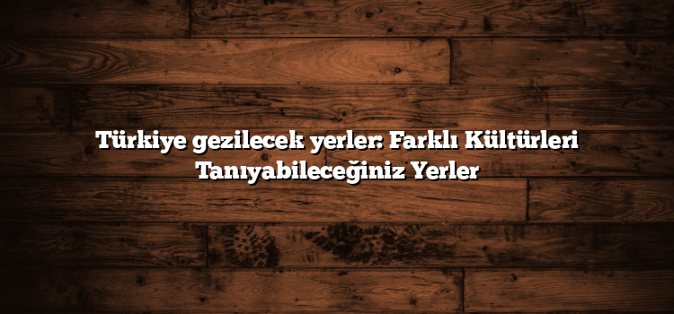 Türkiye gezilecek yerler: Farklı Kültürleri Tanıyabileceğiniz Yerler