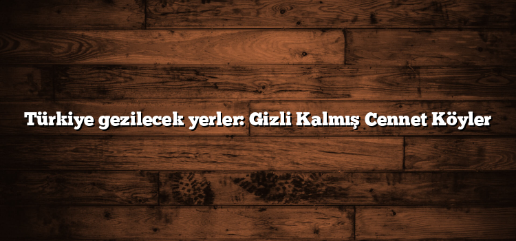 Türkiye gezilecek yerler: Gizli Kalmış Cennet Köyler