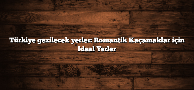 Türkiye gezilecek yerler: Romantik Kaçamaklar için Ideal Yerler