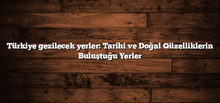 Türkiye gezilecek yerler: Tarihi ve Doğal Güzelliklerin Buluştuğu Yerler