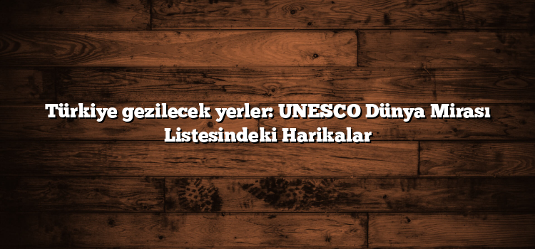 Türkiye gezilecek yerler: UNESCO Dünya Mirası Listesindeki Harikalar