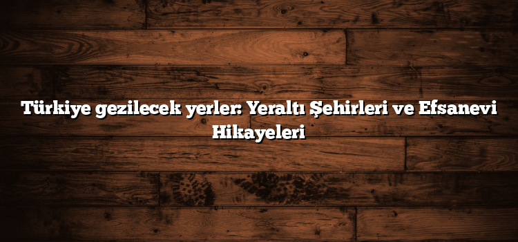Türkiye gezilecek yerler: Yeraltı Şehirleri ve Efsanevi Hikayeleri
