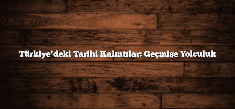 Türkiye’deki Tarihi Kalıntılar: Geçmişe Yolculuk