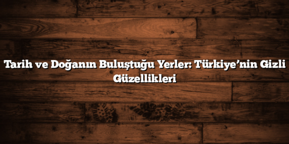 Tarih ve Doğanın Buluştuğu Yerler: Türkiye’nin Gizli Güzellikleri