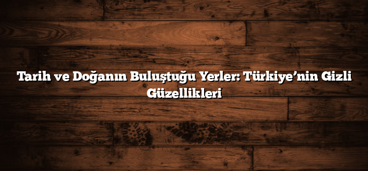 Tarih ve Doğanın Buluştuğu Yerler: Türkiye’nin Gizli Güzellikleri