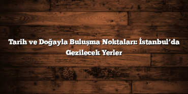 Tarih ve Doğayla Buluşma Noktaları: İstanbul’da Gezilecek Yerler
