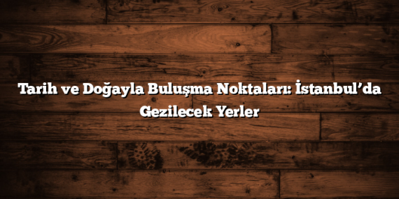 Tarih ve Doğayla Buluşma Noktaları: İstanbul’da Gezilecek Yerler