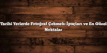 Tarihi Yerlerde Fotoğraf Çekmek: İpuçları ve En Güzel Noktalar