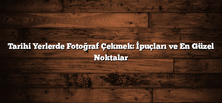 Tarihi Yerlerde Fotoğraf Çekmek: İpuçları ve En Güzel Noktalar