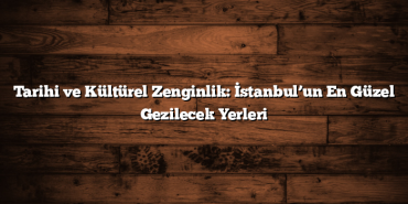 Tarihi ve Kültürel Zenginlik: İstanbul’un En Güzel Gezilecek Yerleri