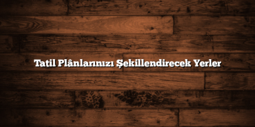 Tatil Plânlarınızı Şekillendirecek Yerler