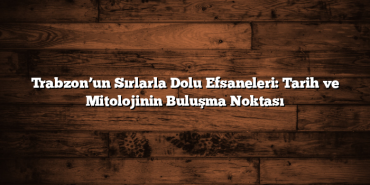 Trabzon’un Sırlarla Dolu Efsaneleri: Tarih ve Mitolojinin Buluşma Noktası