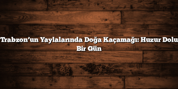 Trabzon’un Yaylalarında Doğa Kaçamağı: Huzur Dolu Bir Gün
