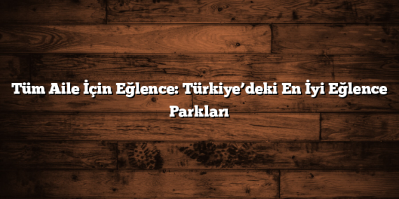 Tüm Aile İçin Eğlence: Türkiye’deki En İyi Eğlence Parkları