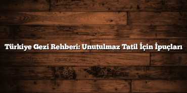 Türkiye Gezi Rehberi: Unutulmaz Tatil İçin İpuçları