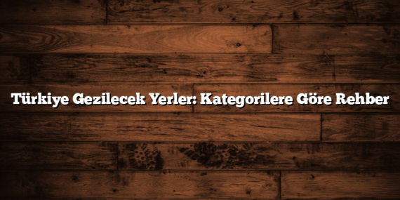 Türkiye Gezilecek Yerler: Kategorilere Göre Rehber