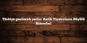 Türkiye gezilecek yerler: Antik Tiyatroların Büyülü Atmosferi