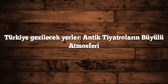Türkiye gezilecek yerler: Antik Tiyatroların Büyülü Atmosferi