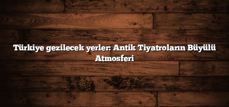 Türkiye gezilecek yerler: Antik Tiyatroların Büyülü Atmosferi