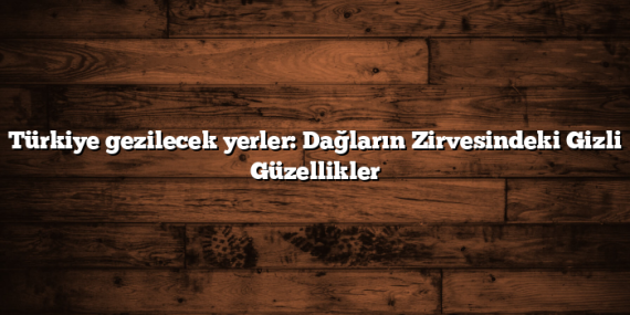 Türkiye gezilecek yerler: Dağların Zirvesindeki Gizli Güzellikler