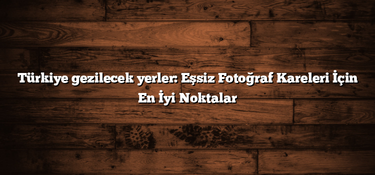 Türkiye gezilecek yerler: Eşsiz Fotoğraf Kareleri İçin En İyi Noktalar