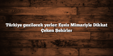 Türkiye gezilecek yerler: Eşsiz Mimariyle Dikkat Çeken Şehirler
