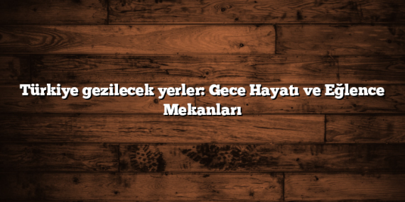 Türkiye gezilecek yerler: Gece Hayatı ve Eğlence Mekanları
