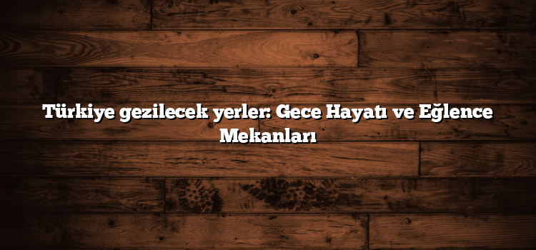 Türkiye gezilecek yerler: Gece Hayatı ve Eğlence Mekanları