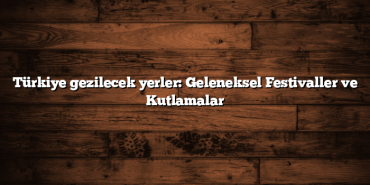 Türkiye gezilecek yerler: Geleneksel Festivaller ve Kutlamalar