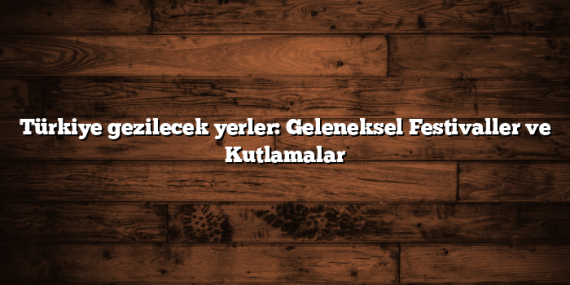 Türkiye gezilecek yerler: Geleneksel Festivaller ve Kutlamalar