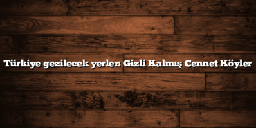 Türkiye gezilecek yerler: Gizli Kalmış Cennet Köyler