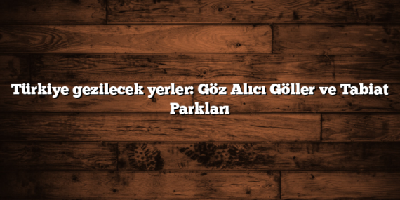Türkiye gezilecek yerler: Göz Alıcı Göller ve Tabiat Parkları