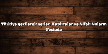 Türkiye gezilecek yerler: Kaplıcalar ve Şifalı Suların Peşinde