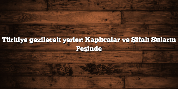 Türkiye gezilecek yerler: Kaplıcalar ve Şifalı Suların Peşinde