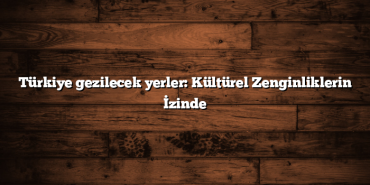 Türkiye gezilecek yerler: Kültürel Zenginliklerin İzinde