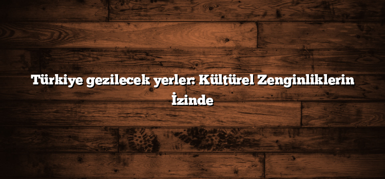 Türkiye gezilecek yerler: Kültürel Zenginliklerin İzinde
