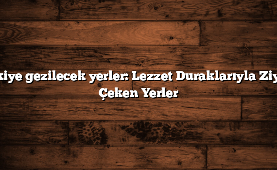 Türkiye gezilecek yerler: Lezzet Duraklarıyla Ziyafet Çeken Yerler